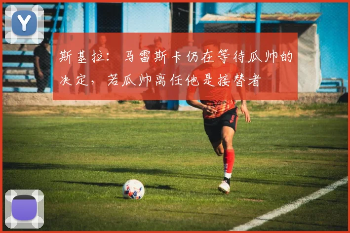 斯基拉：马雷斯卡仍在等待瓜帅的决定，若瓜帅离任他是接替者