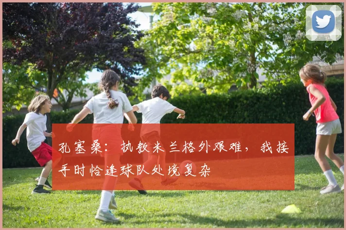 孔塞桑：执教米兰格外艰难，我接手时恰逢球队处境复杂