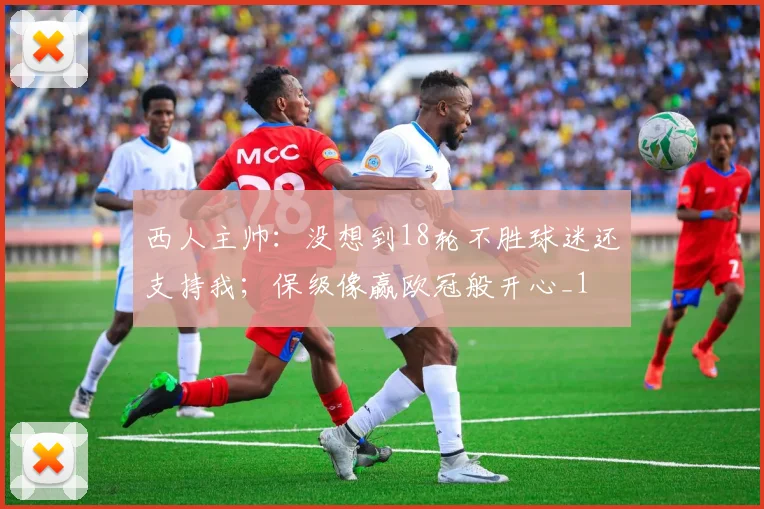 西人主帅：没想到18轮不胜球迷还支持我；保级像赢欧冠般开心_1