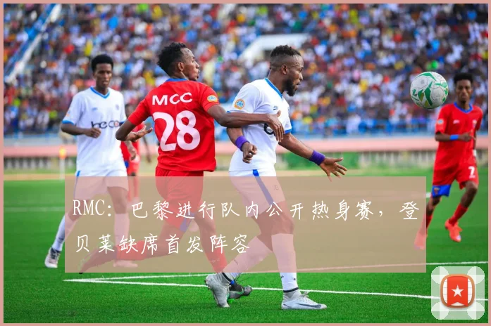 RMC：巴黎进行队内公开热身赛，登贝莱缺席首发阵容